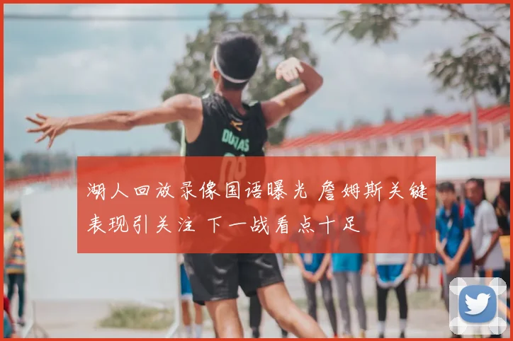 湖人回放录像国语曝光 詹姆斯关键表现引关注 下一战看点十足