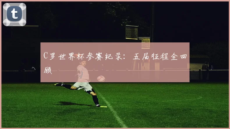 C罗世界杯参赛纪录：五届征程全回顾