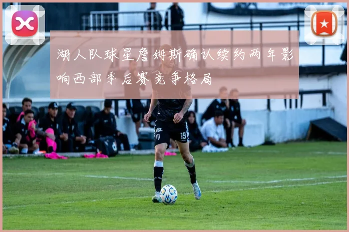 湖人队球星詹姆斯确认续约两年影响西部季后赛竞争格局