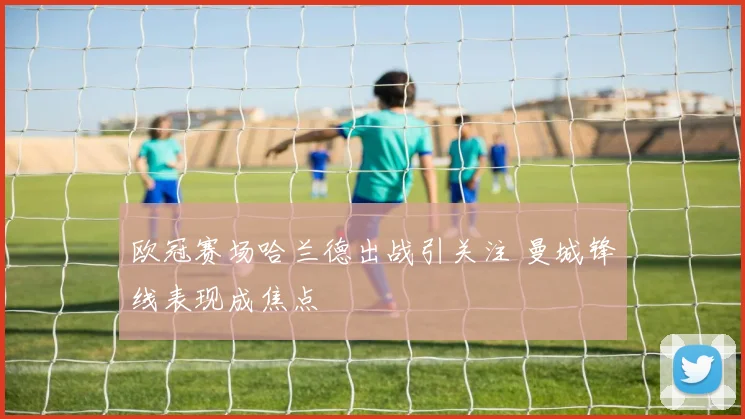 欧冠赛场哈兰德出战引关注 曼城锋线表现成焦点