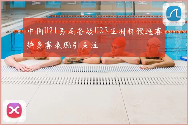 中国U21男足备战U23亚洲杯预选赛热身赛表现引关注