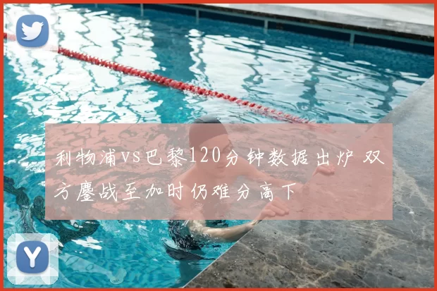 利物浦vs巴黎120分钟数据出炉 双方鏖战至加时仍难分高下