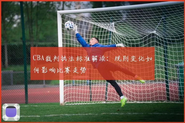 CBA裁判执法标准解读：规则变化如何影响比赛走势