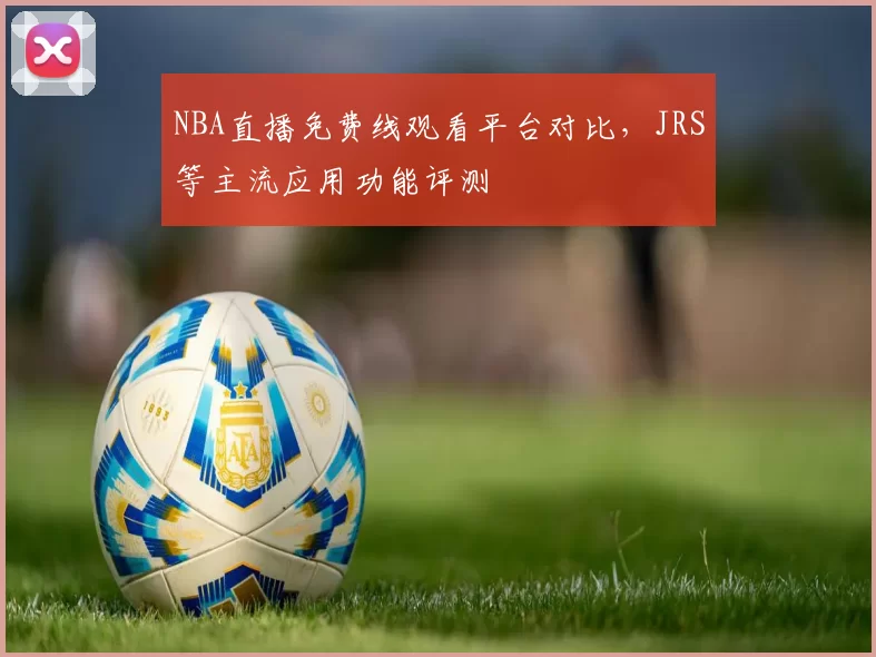 NBA直播免费线观看平台对比，JRS等主流应用功能评测