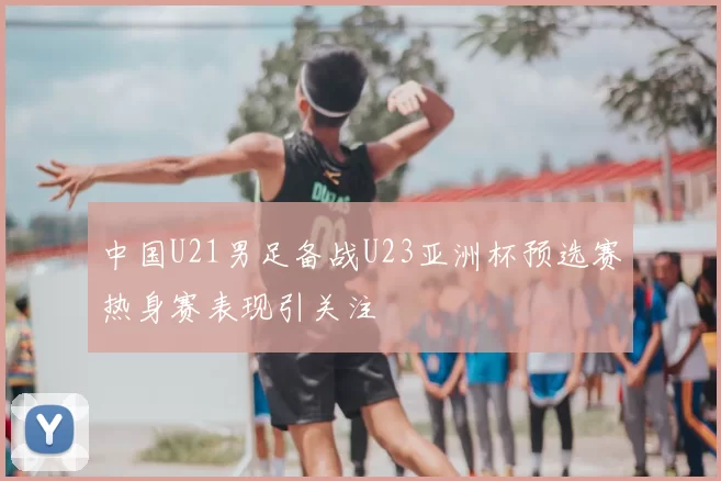 中国U21男足备战U23亚洲杯预选赛热身赛表现引关注