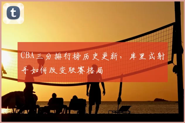 CBA三分排行榜历史更新，库里式射手如何改变联赛格局