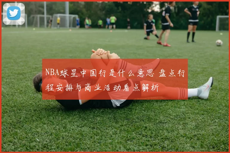 NBA球星中国行是什么意思 盘点行程安排与商业活动看点解析