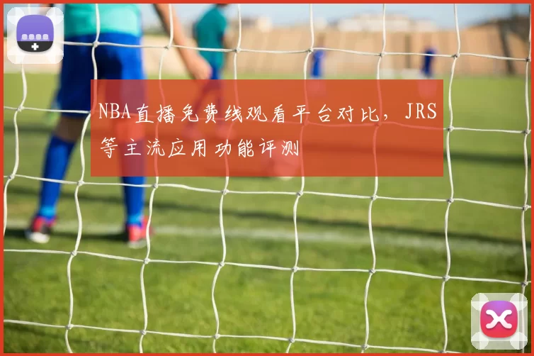 NBA直播免费线观看平台对比，JRS等主流应用功能评测