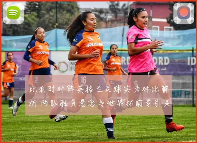 比利时对阵英格兰足球实力对比解析 两队胜负悬念与世界杯前景引关注