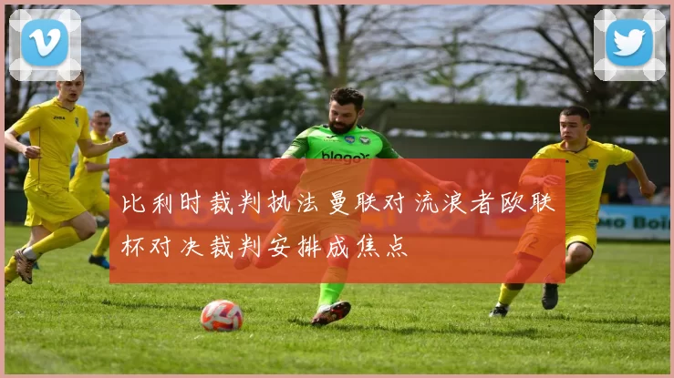 比利时裁判执法曼联对流浪者欧联杯对决裁判安排成焦点