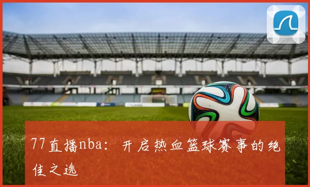 77直播nba：开启热血篮球赛事的绝佳之选