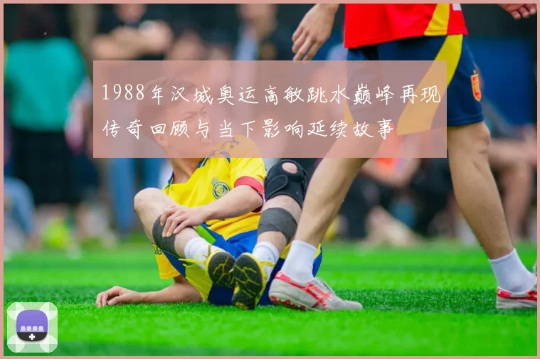 1988年汉城奥运高敏跳水巅峰再现传奇回顾与当下影响延续故事