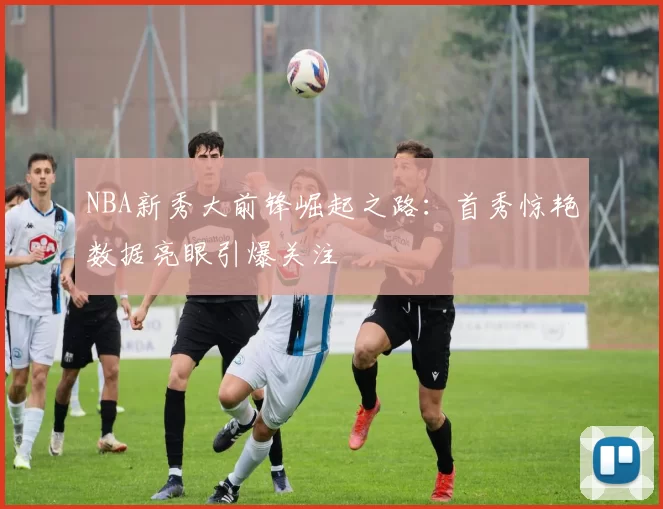 NBA新秀大前锋崛起之路：首秀惊艳数据亮眼引爆关注
