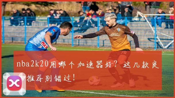 nba2k20用哪个加速器好？这几款良心推荐别错过！