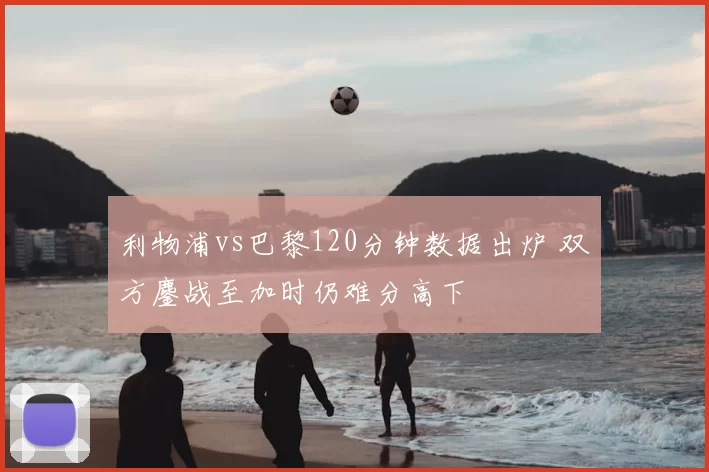 利物浦vs巴黎120分钟数据出炉 双方鏖战至加时仍难分高下