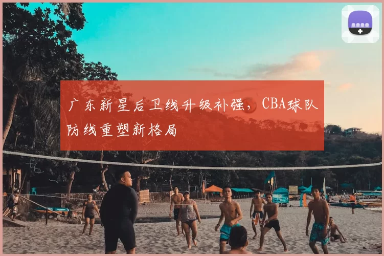 广东新星后卫线升级补强，CBA球队防线重塑新格局