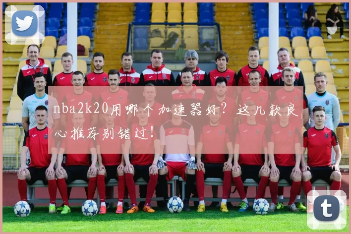 nba2k20用哪个加速器好？这几款良心推荐别错过！