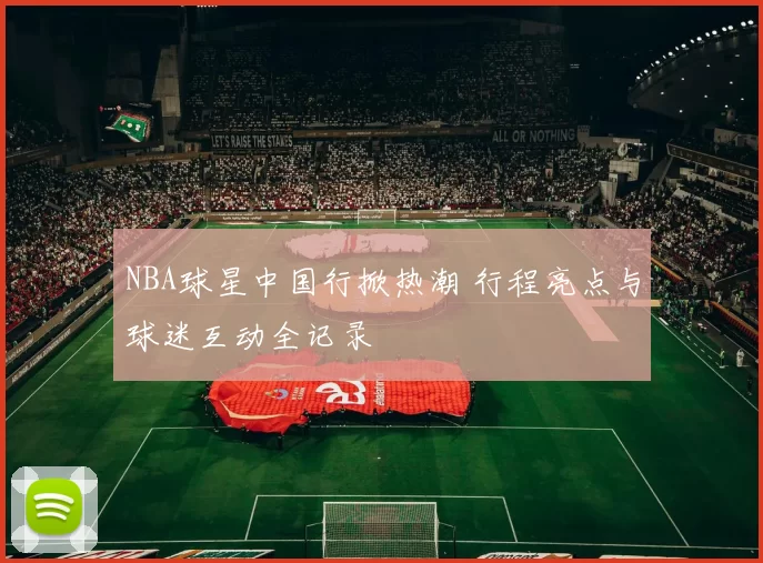 NBA球星中国行掀热潮 行程亮点与球迷互动全记录