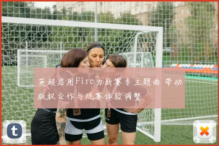 英超启用Fire为新赛季主题曲 带动版权合作与观赛体验调整