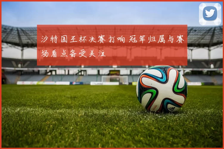 沙特国王杯决赛打响 冠军归属与赛场看点备受关注