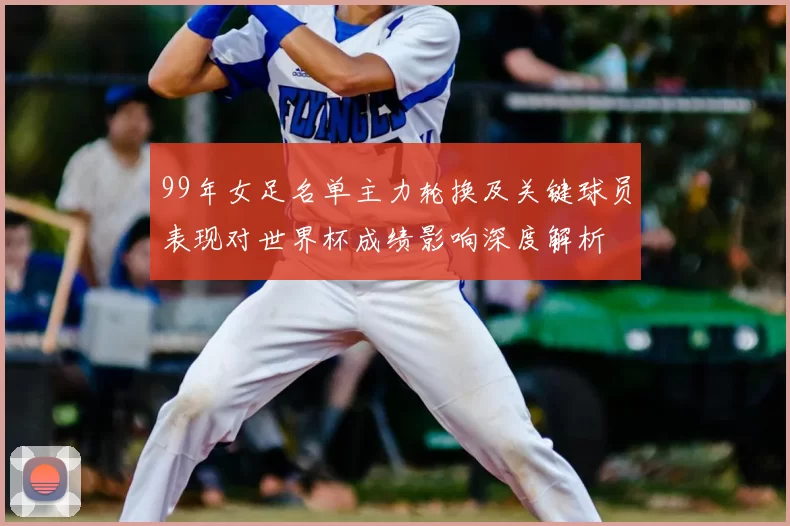 99年女足名单主力轮换及关键球员表现对世界杯成绩影响深度解析