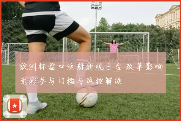欧洲杯盘口注册新规出台 改革影响竞彩参与门槛与风控解读
