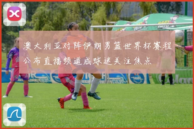 澳大利亚对阵伊朗男篮世界杯赛程公布直播频道成球迷关注焦点