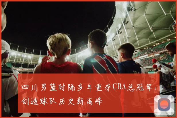 四川男篮时隔多年重夺CBA总冠军，创造球队历史新高峰
