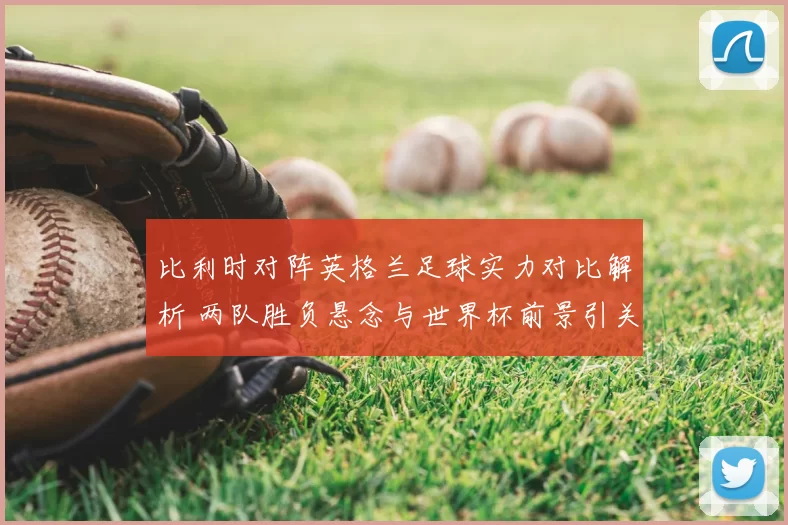 比利时对阵英格兰足球实力对比解析 两队胜负悬念与世界杯前景引关注