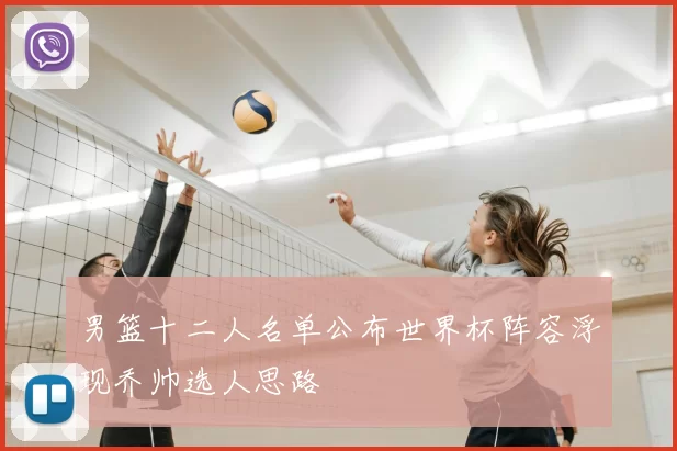 男篮十二人名单公布世界杯阵容浮现乔帅选人思路