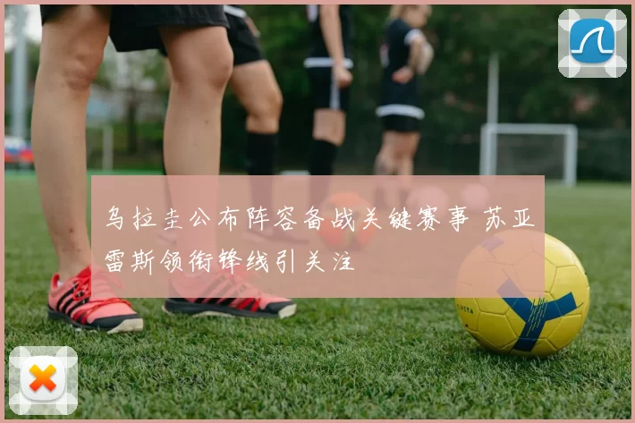 乌拉圭公布阵容备战关键赛事 苏亚雷斯领衔锋线引关注