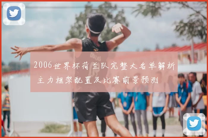 2006世界杯荷兰队完整大名单解析 主力框架配置及比赛前景预测