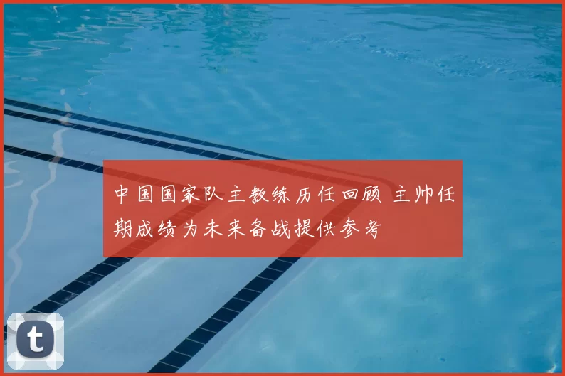 中国国家队主教练历任回顾 主帅任期成绩为未来备战提供参考