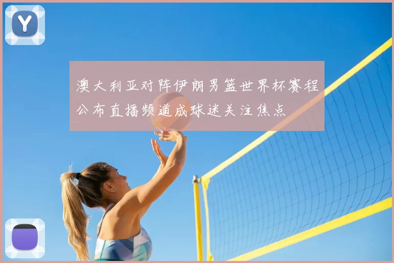 澳大利亚对阵伊朗男篮世界杯赛程公布直播频道成球迷关注焦点