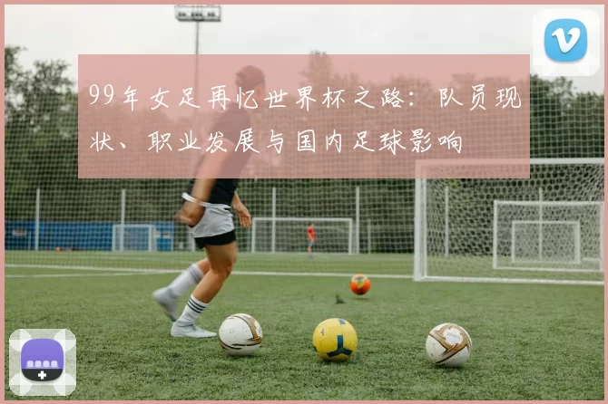 99年女足再忆世界杯之路：队员现状、职业发展与国内足球影响