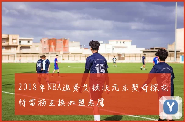 2018年NBA选秀艾顿状元东契奇探花特雷杨互换加盟老鹰