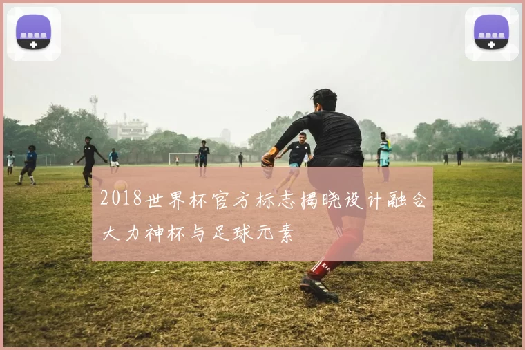 2018世界杯官方标志揭晓设计融合大力神杯与足球元素