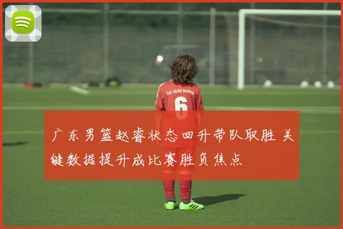 广东男篮赵睿状态回升带队取胜 关键数据提升成比赛胜负焦点