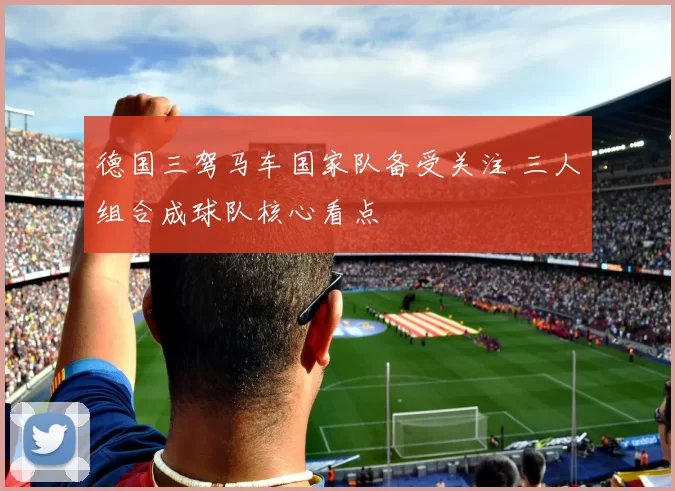 德国三驾马车国家队备受关注 三人组合成球队核心看点