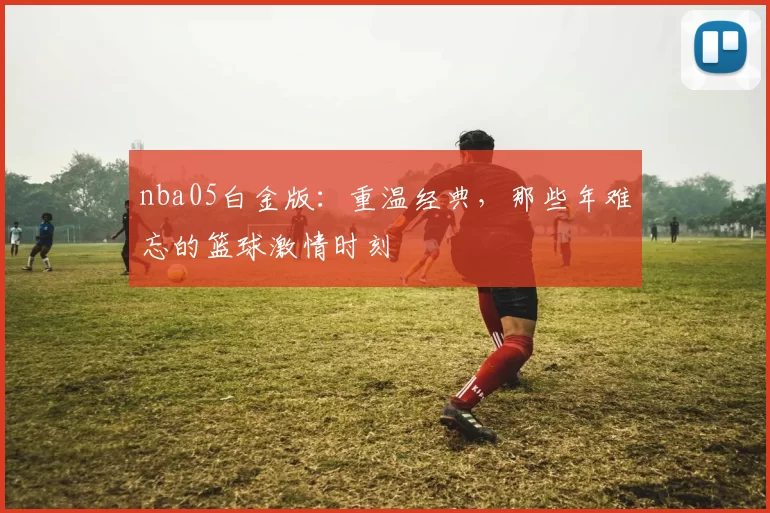 nba05白金版：重温经典，那些年难忘的篮球激情时刻