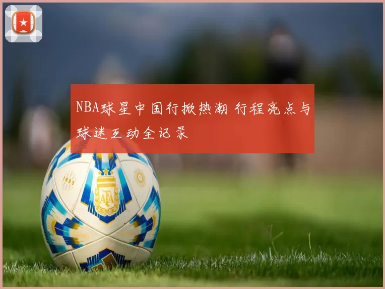NBA球星中国行掀热潮 行程亮点与球迷互动全记录