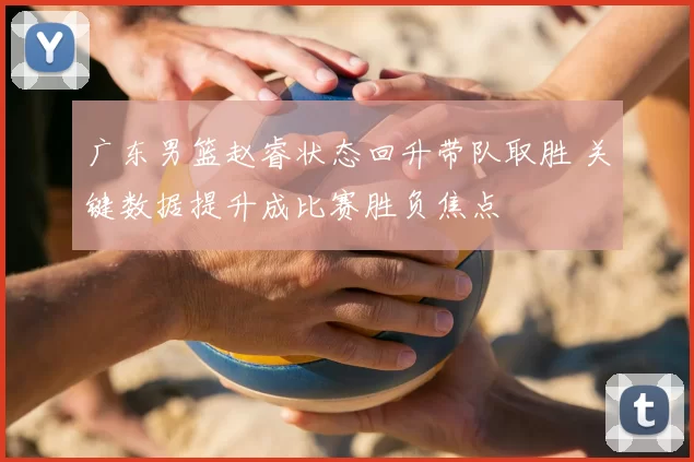 广东男篮赵睿状态回升带队取胜 关键数据提升成比赛胜负焦点