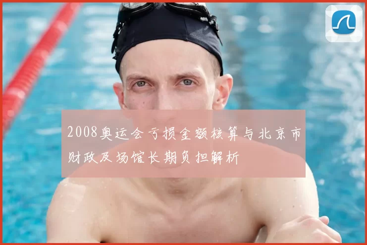 2008奥运会亏损金额核算与北京市财政及场馆长期负担解析