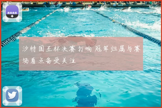 沙特国王杯决赛打响 冠军归属与赛场看点备受关注