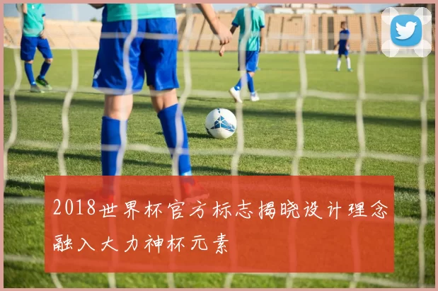 2018世界杯官方标志揭晓设计理念融入大力神杯元素