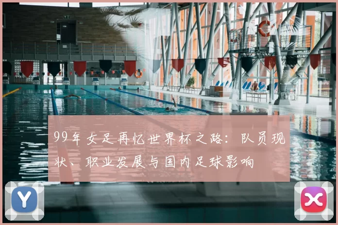 99年女足再忆世界杯之路：队员现状、职业发展与国内足球影响