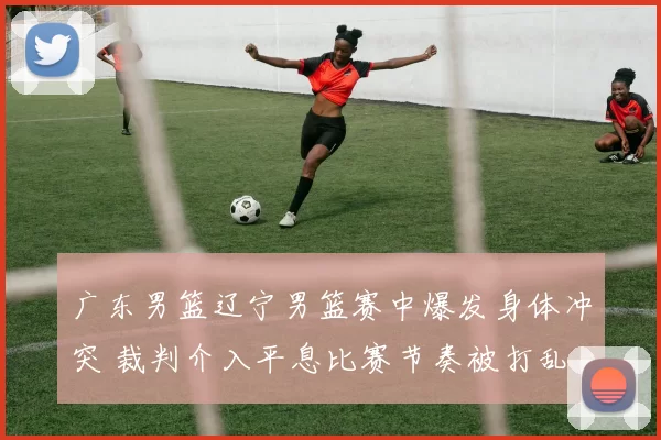 广东男篮辽宁男篮赛中爆发身体冲突 裁判介入平息比赛节奏被打乱