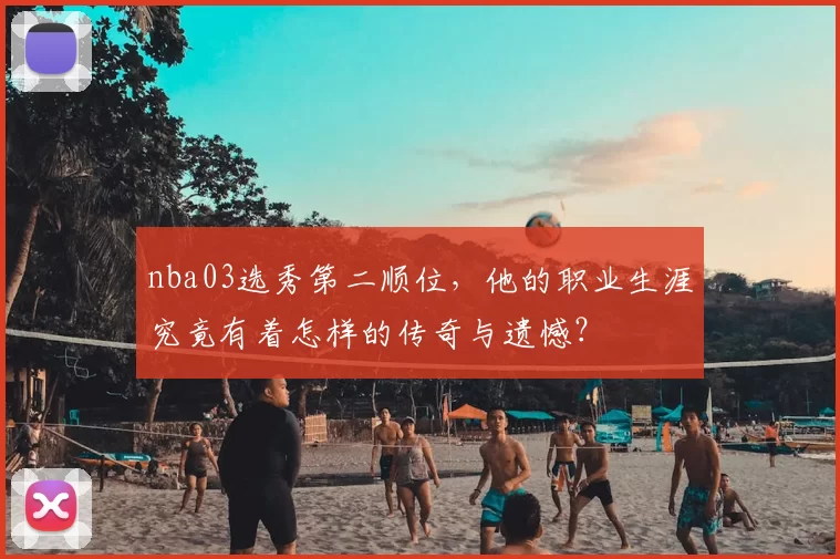 nba03选秀第二顺位，他的职业生涯究竟有着怎样的传奇与遗憾？