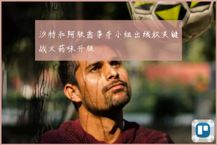 沙特和阿联酋争夺小组出线权关键战火药味升级