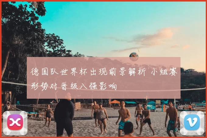 德国队世界杯出现前景解析 小组赛形势对晋级八强影响